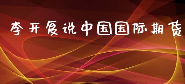 李开复说中国国际期货_https://www.yunyouns.com_股指期货_第1张