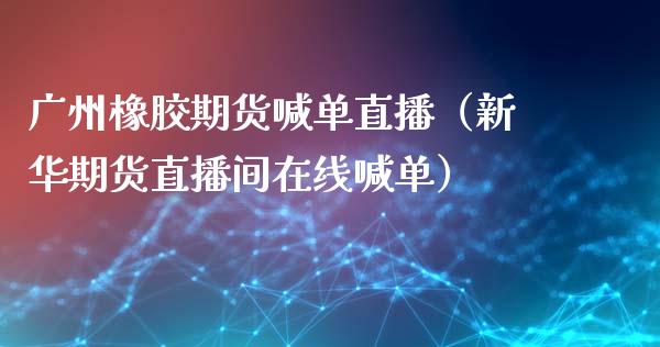 广州橡胶期货喊单直播（新华期货直播间在线喊单）_https://www.yunyouns.com_期货直播_第1张