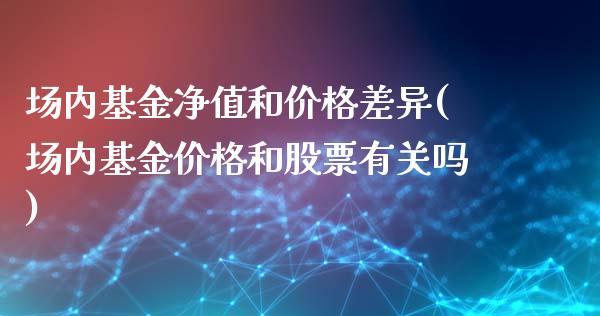 场内基金净值和价格差异(场内基金价格和股票有关吗)_https://www.yunyouns.com_期货行情_第1张