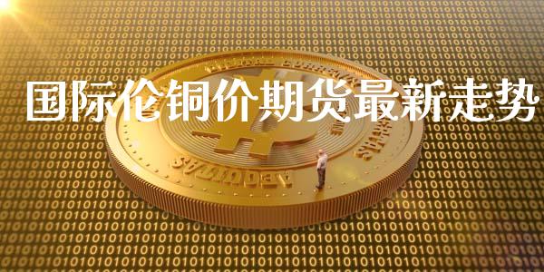 国际伦铜价期货最新走势_https://www.yunyouns.com_期货直播_第1张