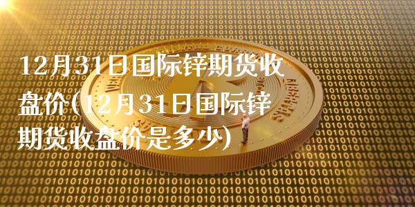 12月31日国际锌期货收盘价(12月31日国际锌期货收盘价是多少)_https://www.yunyouns.com_期货直播_第1张