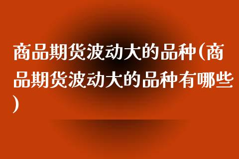 商品期货波动大的品种(商品期货波动大的品种有哪些)_https://www.yunyouns.com_期货直播_第1张