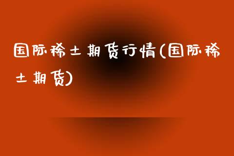 国际稀土期货行情(国际稀土期货)_https://www.yunyouns.com_期货行情_第1张