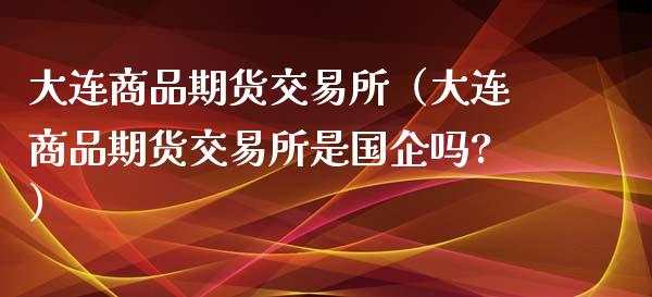 大连商品期货交易所（大连商品期货交易所是国企吗?）_https://www.yunyouns.com_期货行情_第1张