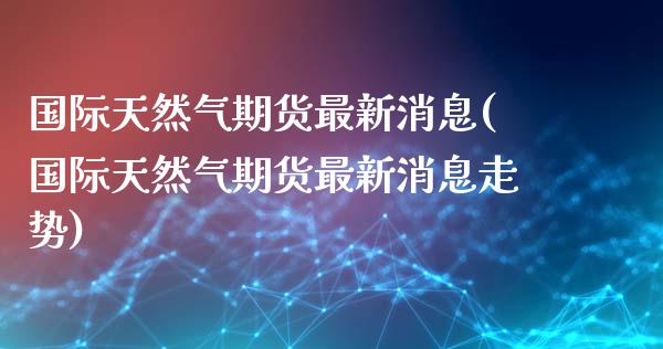 国际天然气期货最新消息(国际天然气期货最新消息走势)_https://www.yunyouns.com_期货直播_第1张