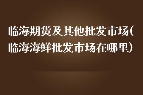 临海期货及其他批发市场(临海海鲜批发市场在哪里)_https://www.yunyouns.com_期货直播_第1张