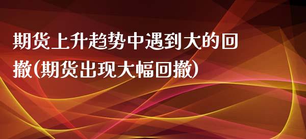 期货上升趋势中遇到大的回撤(期货出现大幅回撤)_https://www.yunyouns.com_期货行情_第1张