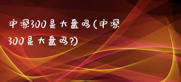 沪深300是大盘吗(沪深300是大盘吗?)_https://www.yunyouns.com_期货直播_第1张