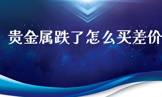 贵金属跌了怎么买差价_https://www.yunyouns.com_期货行情_第1张