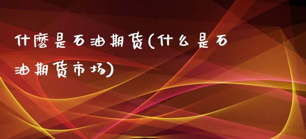 什麽是石油期货(什么是石油期货市场)_https://www.yunyouns.com_期货行情_第1张