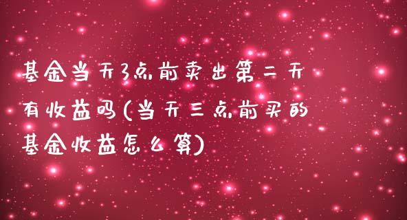 基金当天3点前卖出第二天有收益吗(当天三点前买的基金收益怎么算)_https://www.yunyouns.com_期货行情_第1张