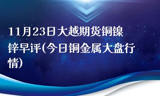 11月23日大越期货铜镍锌早评(今日铜金属大盘行情)_https://www.yunyouns.com_期货行情_第1张