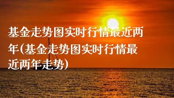 基金走势图实时行情最近两年(基金走势图实时行情最近两年走势)_https://www.yunyouns.com_期货直播_第1张