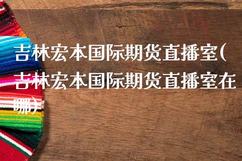 吉林宏本国际期货直播室(吉林宏本国际期货直播室在哪)_https://www.yunyouns.com_股指期货_第1张