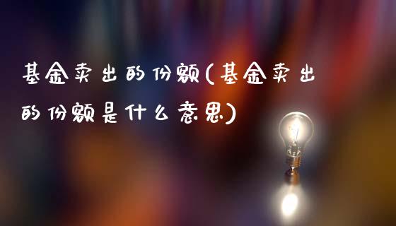 基金卖出的份额(基金卖出的份额是什么意思)_https://www.yunyouns.com_期货直播_第1张