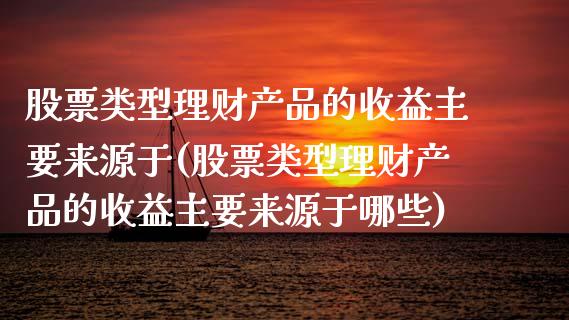 股票类型理财产品的收益主要来源于(股票类型理财产品的收益主要来源于哪些)_https://www.yunyouns.com_股指期货_第1张