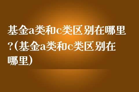 基金a类和c类区别在哪里?(基金a类和c类区别在哪里)_https://www.yunyouns.com_期货行情_第1张