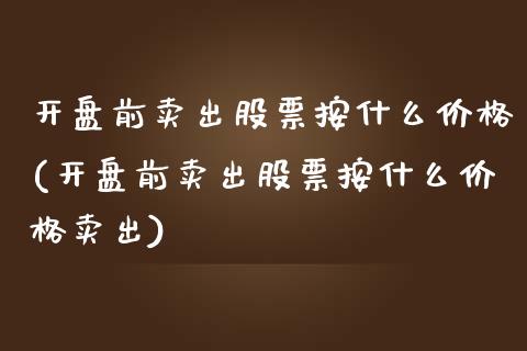 开盘前卖出股票按什么价格(开盘前卖出股票按什么价格卖出)_https://www.yunyouns.com_期货行情_第1张