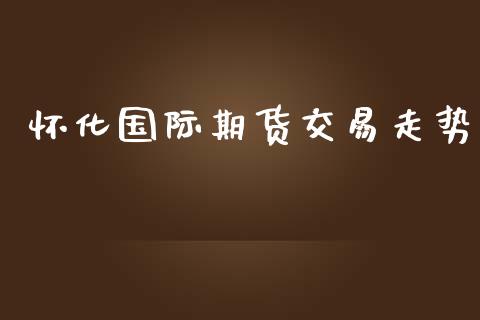 怀化国际期货交易走势_https://www.yunyouns.com_股指期货_第1张