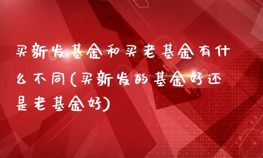 买新发基金和买老基金有什么不同(买新发的基金好还是老基金好)_https://www.yunyouns.com_恒生指数_第1张