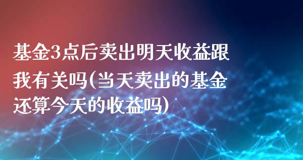 基金3点后卖出明天收益跟我有关吗(当天卖出的基金还算今天的收益吗)_https://www.yunyouns.com_期货直播_第1张