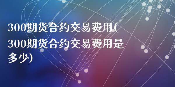 300期货合约交易费用(300期货合约交易费用是多少)_https://www.yunyouns.com_期货行情_第1张