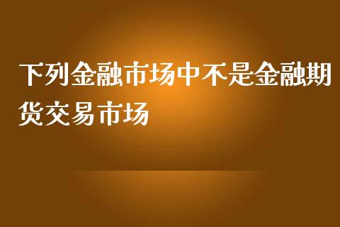 下列金融市场中不是金融期货交易市场_https://www.yunyouns.com_期货行情_第1张