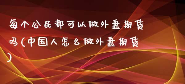 每个公民都可以做外盘期货吗(中国人怎么做外盘期货)_https://www.yunyouns.com_期货直播_第1张