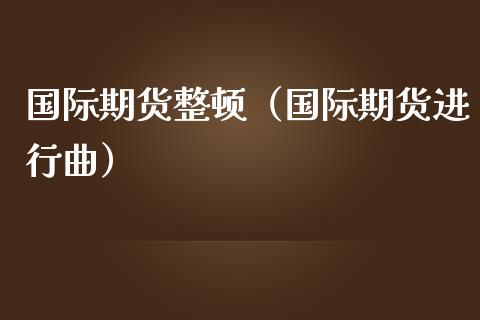 国际期货整顿（国际期货进行曲）_https://www.yunyouns.com_期货行情_第1张