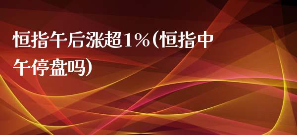 恒指午后涨超1%(恒指中午停盘吗)_https://www.yunyouns.com_恒生指数_第1张