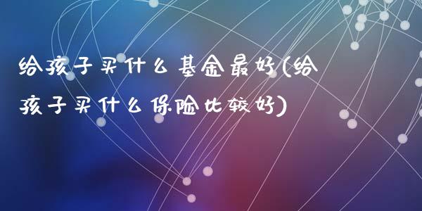 给孩子买什么基金最好(给孩子买什么保险比较好)_https://www.yunyouns.com_期货直播_第1张