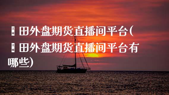 莆田外盘期货直播间平台(莆田外盘期货直播间平台有哪些)_https://www.yunyouns.com_股指期货_第1张