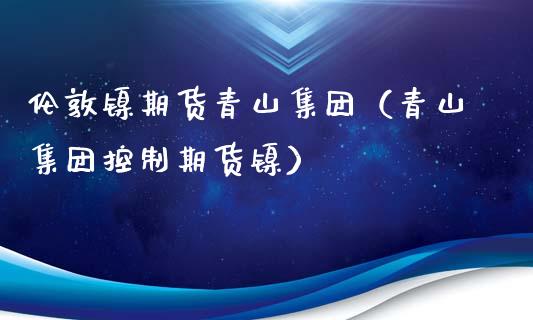 伦敦镍期货青山集团（青山集团控制期货镍）_https://www.yunyouns.com_期货直播_第1张