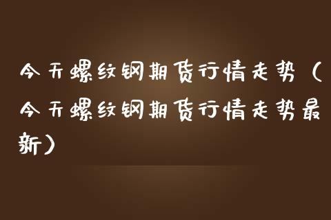 今天螺纹钢期货行情走势（今天螺纹钢期货行情走势最新）_https://www.yunyouns.com_股指期货_第1张