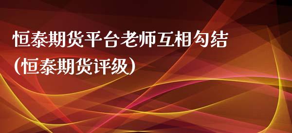 恒泰期货平台老师互相勾结(恒泰期货评级)_https://www.yunyouns.com_期货行情_第1张