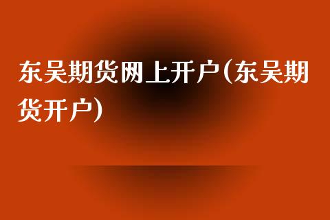 东吴期货网上开户(东吴期货开户)_https://www.yunyouns.com_期货行情_第1张