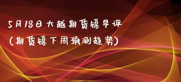 5月18日大越期货镍早评(期货镍下周预测趋势)_https://www.yunyouns.com_期货直播_第1张