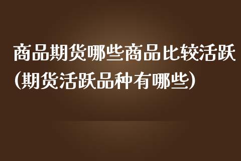 商品期货哪些商品比较活跃(期货活跃品种有哪些)_https://www.yunyouns.com_期货行情_第1张