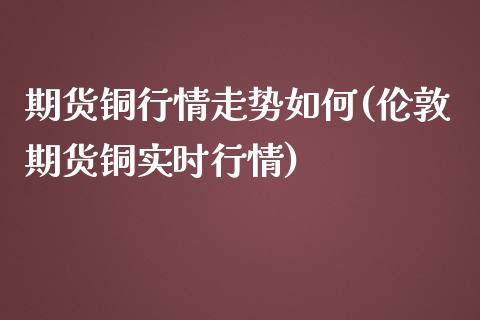 期货铜行情走势如何(伦敦期货铜实时行情)_https://www.yunyouns.com_期货直播_第1张