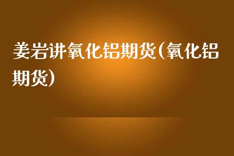 姜岩讲氧化铝期货(氧化铝期货)_https://www.yunyouns.com_股指期货_第1张