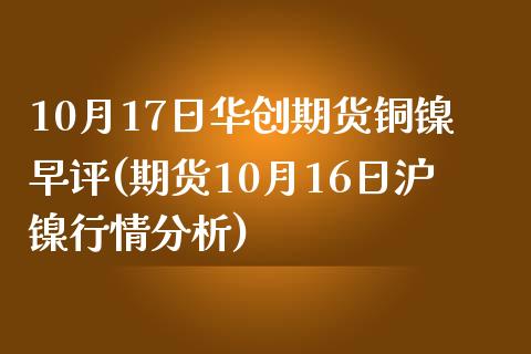 10月17日华创期货铜镍早评(期货10月16日沪镍行情分析)_https://www.yunyouns.com_期货行情_第1张