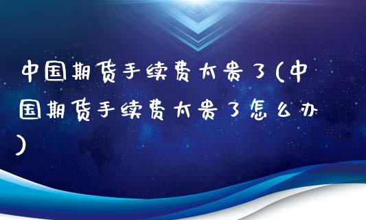 中国期货手续费太贵了(中国期货手续费太贵了怎么办)_https://www.yunyouns.com_期货直播_第1张