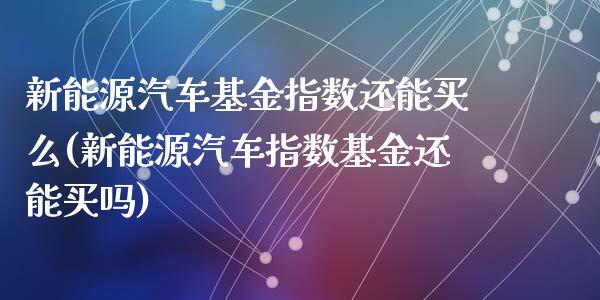 新能源汽车基金指数还能买么(新能源汽车指数基金还能买吗)_https://www.yunyouns.com_期货行情_第1张