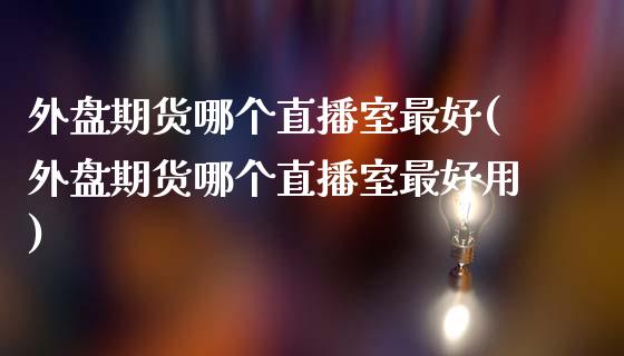 外盘期货哪个直播室最好(外盘期货哪个直播室最好用)_https://www.yunyouns.com_期货行情_第1张