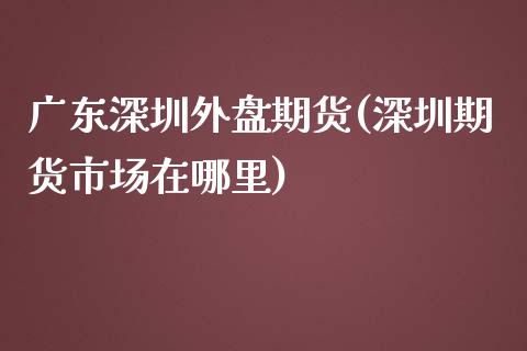 广东深圳外盘期货(深圳期货市场在哪里)_https://www.yunyouns.com_期货直播_第1张