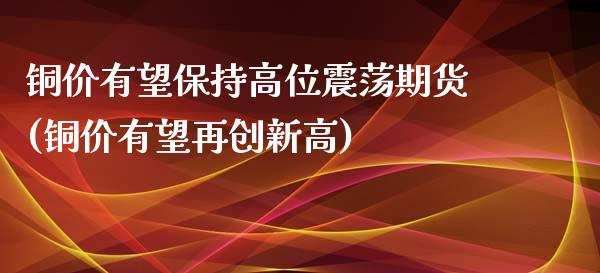 铜价有望保持高位震荡期货(铜价有望再创新高)_https://www.yunyouns.com_股指期货_第1张