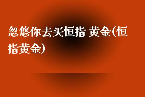 你去买恒指 黄金(恒指黄金)_https://www.yunyouns.com_恒生指数_第1张