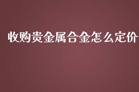 收购贵金属合金怎么定价_https://www.yunyouns.com_股指期货_第1张