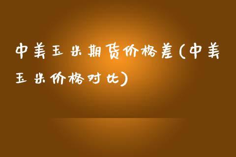 中美玉米期货价格差(中美玉米价格对比)_https://www.yunyouns.com_股指期货_第1张