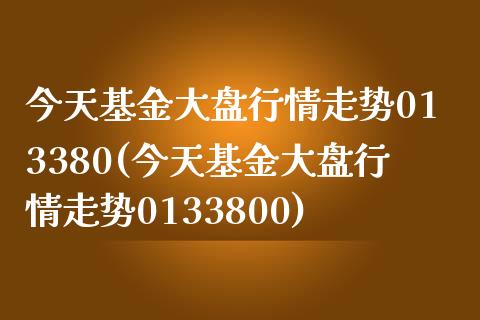 今天基金大盘行情走势013380(今天基金大盘行情走势0133800)_https://www.yunyouns.com_期货行情_第1张